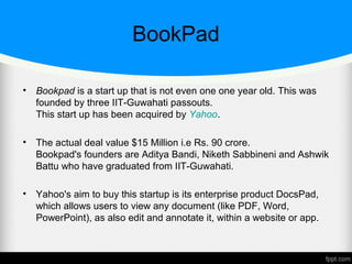 BookPad
• Bookpad is a start up that is not even one one year old. This was
founded by three IIT-Guwahati passouts.
This start up has been acquired by Yahoo.
• The actual deal value $15 Million i.e Rs. 90 crore.
Bookpad's founders are Aditya Bandi, Niketh Sabbineni and Ashwik
Battu who have graduated from IIT-Guwahati.
• Yahoo's aim to buy this startup is its enterprise product DocsPad,
which allows users to view any document (like PDF, Word,
PowerPoint), as also edit and annotate it, within a website or app.
 