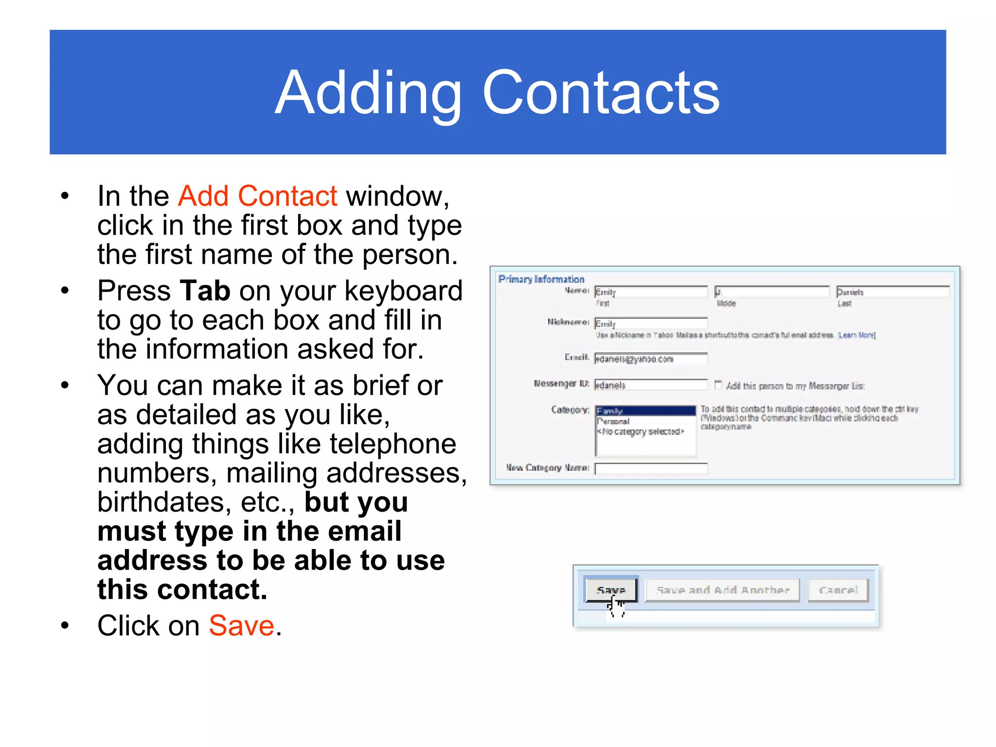 Adding Contacts In the  Add Contact  window, click in the first box and type the first name of the person. Press  Tab  on your keyboard to go to each box and fill in the information asked for. You can make it as brief or as detailed as you like, adding things like telephone numbers, mailing addresses, birthdates, etc.,  but you must type in the email address to be able to use this contact. Click on  Save . 