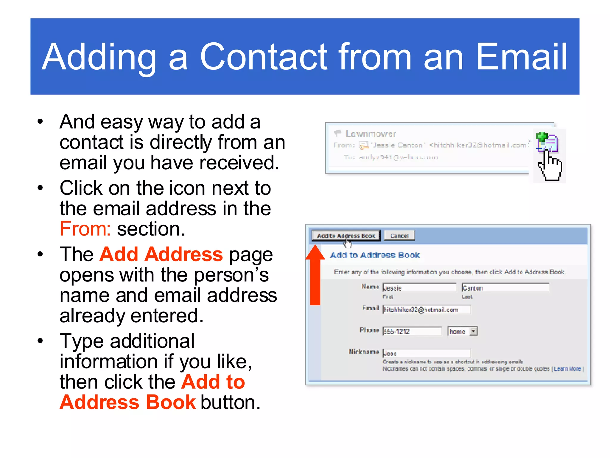 Adding a Contact from an Email And easy way to add a contact is directly from an email you have received. Click on the icon next to the email address in the  From:  section. The  Add Address   page opens with the person’s name and email address already entered.  Type additional information if you like, then click the  Add to Address Book  button. 