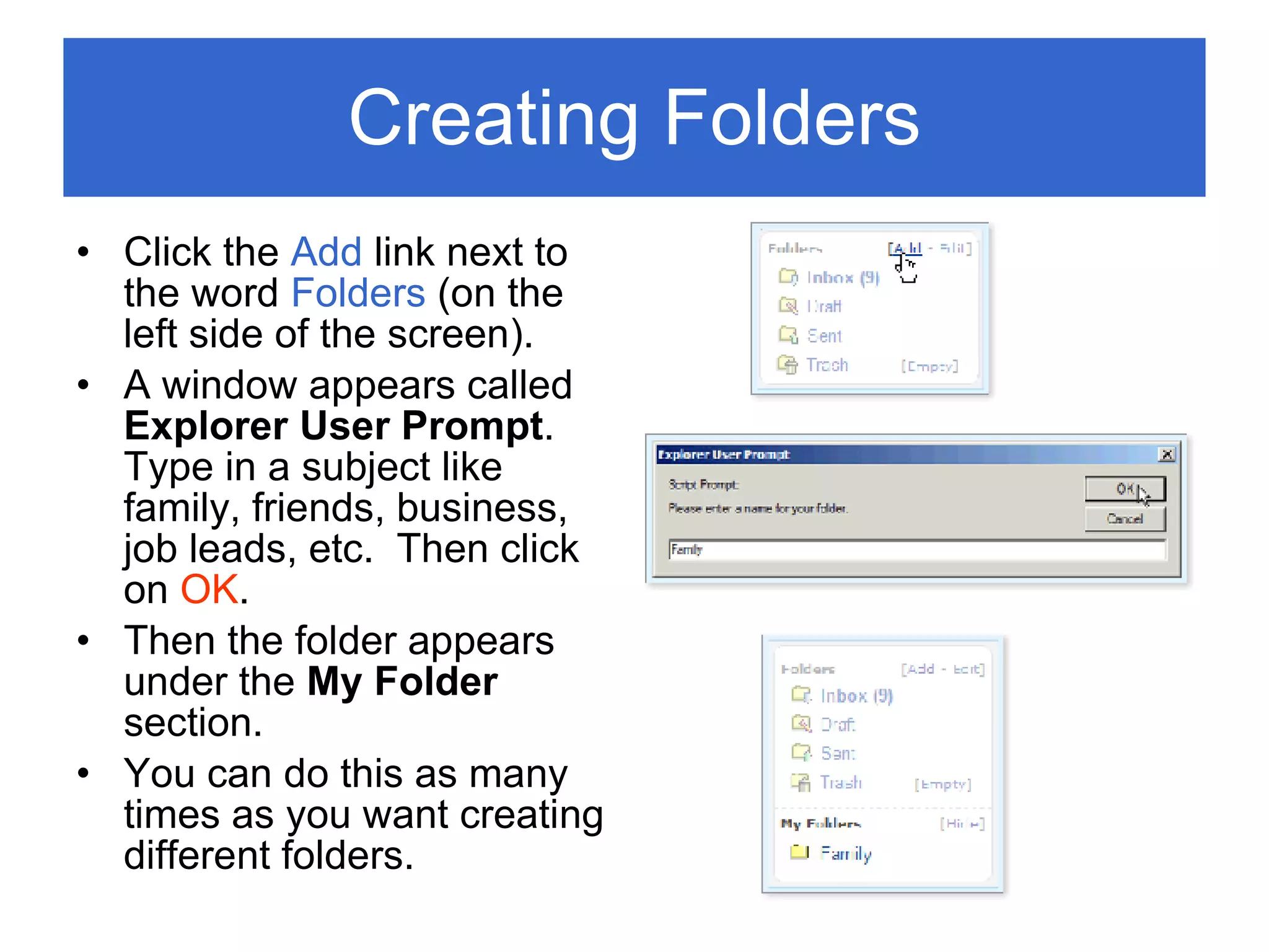 Creating Folders Click the  Add  link next to the word  Folders  (on the left side of the screen). A window appears called  Explorer User Prompt .  Type in a subject like family, friends, business, job leads, etc.  Then click on  OK . Then the folder appears under the  My Folder  section. You can do this as many times as you want creating different folders. 