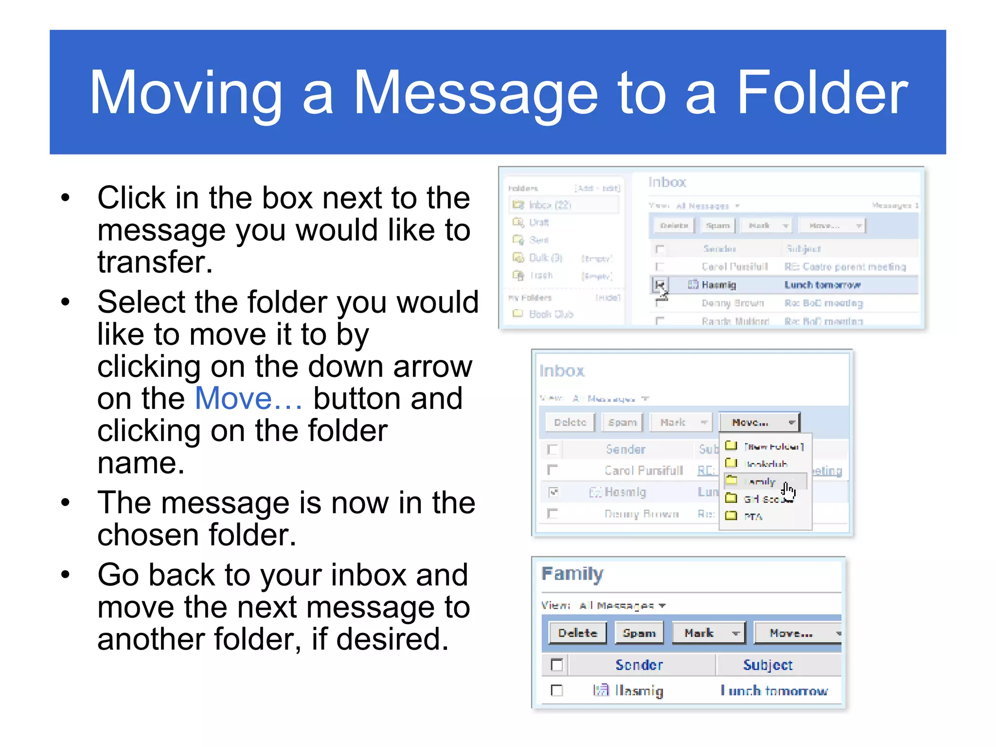 Moving a Message to a Folder Click in the box next to the message you would like to transfer. Select the folder you would like to move it to by clicking on the down arrow on the  Move…  button and clicking on the folder name. The message is now in the chosen folder. Go back to your inbox and move the next message to another folder, if desired. 