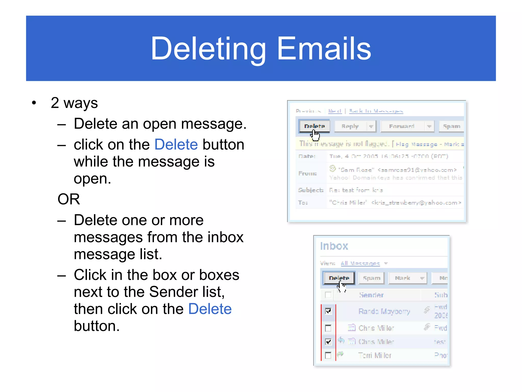 Deleting Emails 2 ways Delete an open message. click on the  Delete  button while the message is open. OR Delete one or more messages from the inbox message list. Click in the box or boxes next to the Sender list, then click on the  Delete  button. 