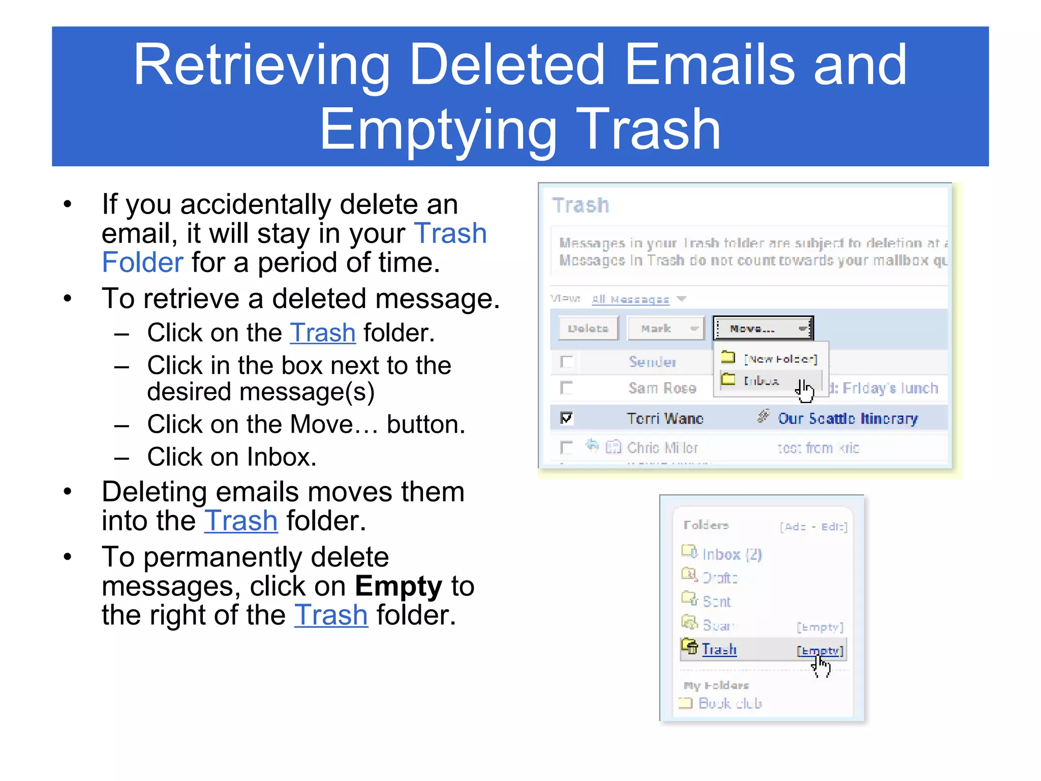 Retrieving Deleted Emails and Emptying Trash If you accidentally delete an email, it will stay in your  Trash Folder  for a period of time. To retrieve a deleted message. Click on the  Trash   folder. Click in the box next to the desired message(s) Click on the Move… button. Click on Inbox.  Deleting emails moves them into the  Trash  folder. To permanently delete messages, click on  Empty  to the right of the  Trash  folder.  