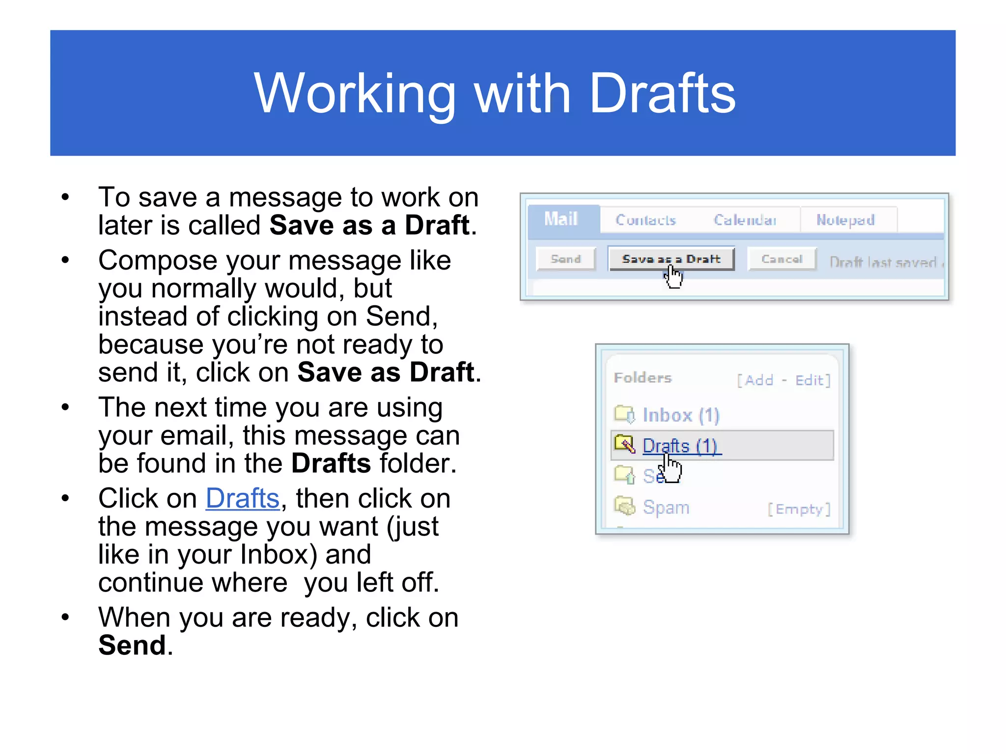 Working with Drafts  To save a message to work on later is called  Save as a Draft . Compose your message like you normally would, but instead of clicking on Send, because you’re not ready to send it, click on  Save as Draft . The next time you are using your email, this message can be found in the  Drafts  folder. Click on  Drafts , then click on the message you want (just like in your Inbox) and continue where  you left off. When you are ready, click on  Send . 