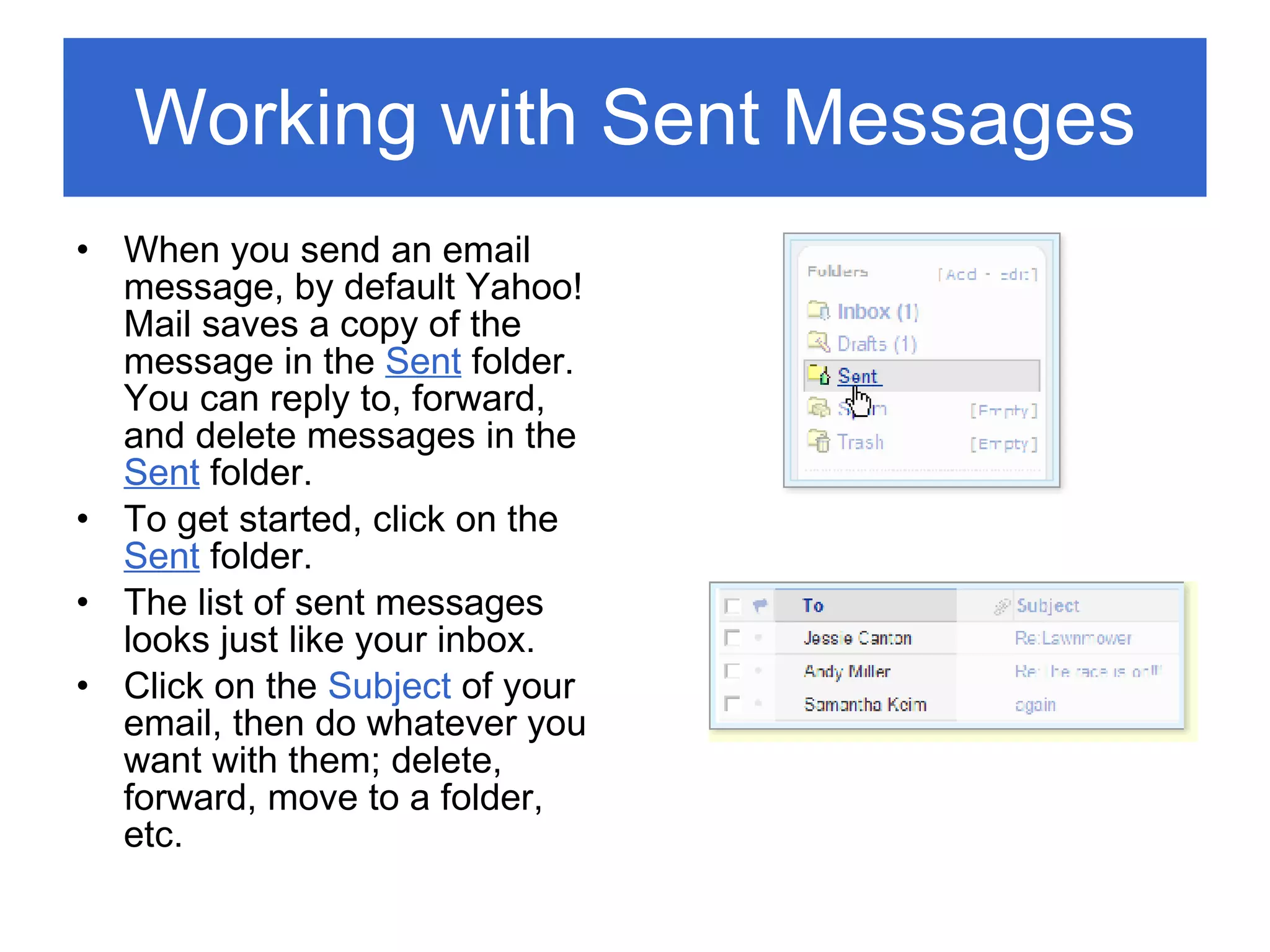 Working with Sent Messages When you send an email message, by default Yahoo! Mail saves a copy of the message in the  Sent  folder. You can reply to, forward, and delete messages in the  Sent  folder. To get started, click on the  Sent  folder. The list of sent messages looks just like your inbox. Click on the  Subject  of your email, then do whatever you want with them; delete, forward, move to a folder, etc. 