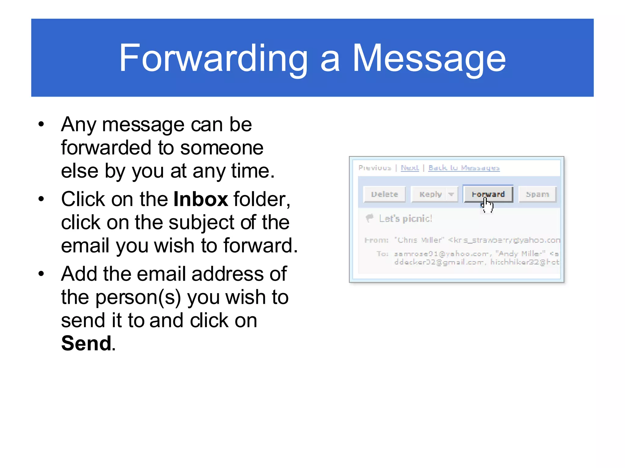 Forwarding a Message Any message can be forwarded to someone else by you at any time. Click on the  Inbox  folder, click on the subject of the email you wish to forward. Add the email address of the person(s) you wish to send it to and click on  Send . 