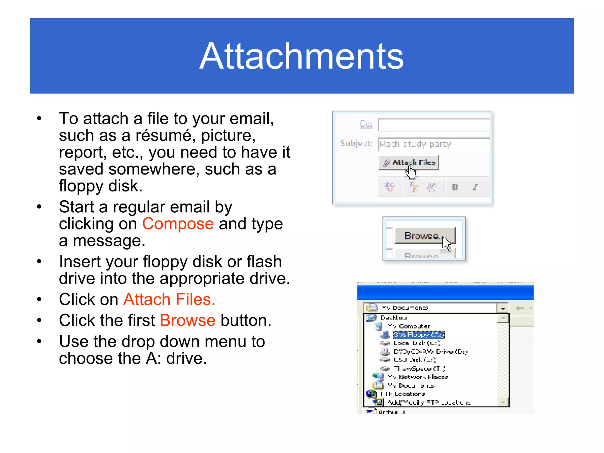 Attachments To attach a file to your email, such as a r é sum é , picture, report, etc., you need to have it saved somewhere, such as a floppy disk. Start a regular email by clicking on  Compose  and type a message. Insert your floppy disk or flash drive into the appropriate drive. Click on  Attach Files. Click the first  Browse  button. Use the drop down menu to choose the A: drive. 