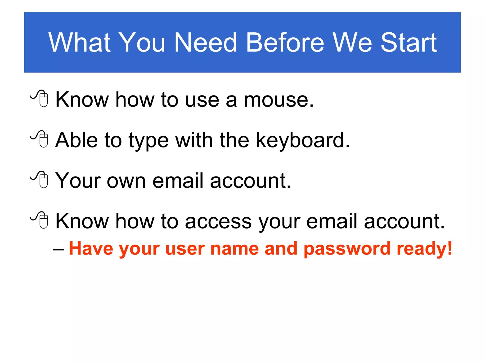 What You Need Before We Start Know how to use a mouse. Able to type with the keyboard. Your own email account. Know how to access your email account. Have your user name and password ready! 