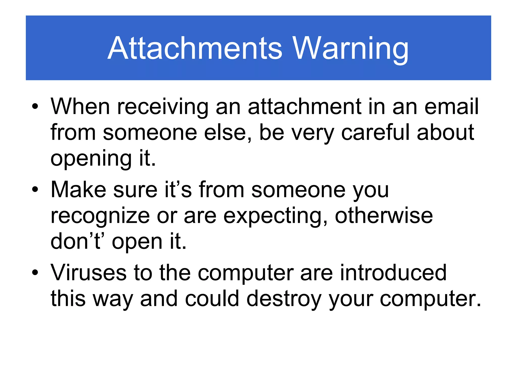 Attachments Warning When receiving an attachment in an email from someone else, be very careful about opening it. Make sure it’s from someone you recognize or are expecting, otherwise don’t’ open it. Viruses to the computer are introduced this way and could destroy your computer. 