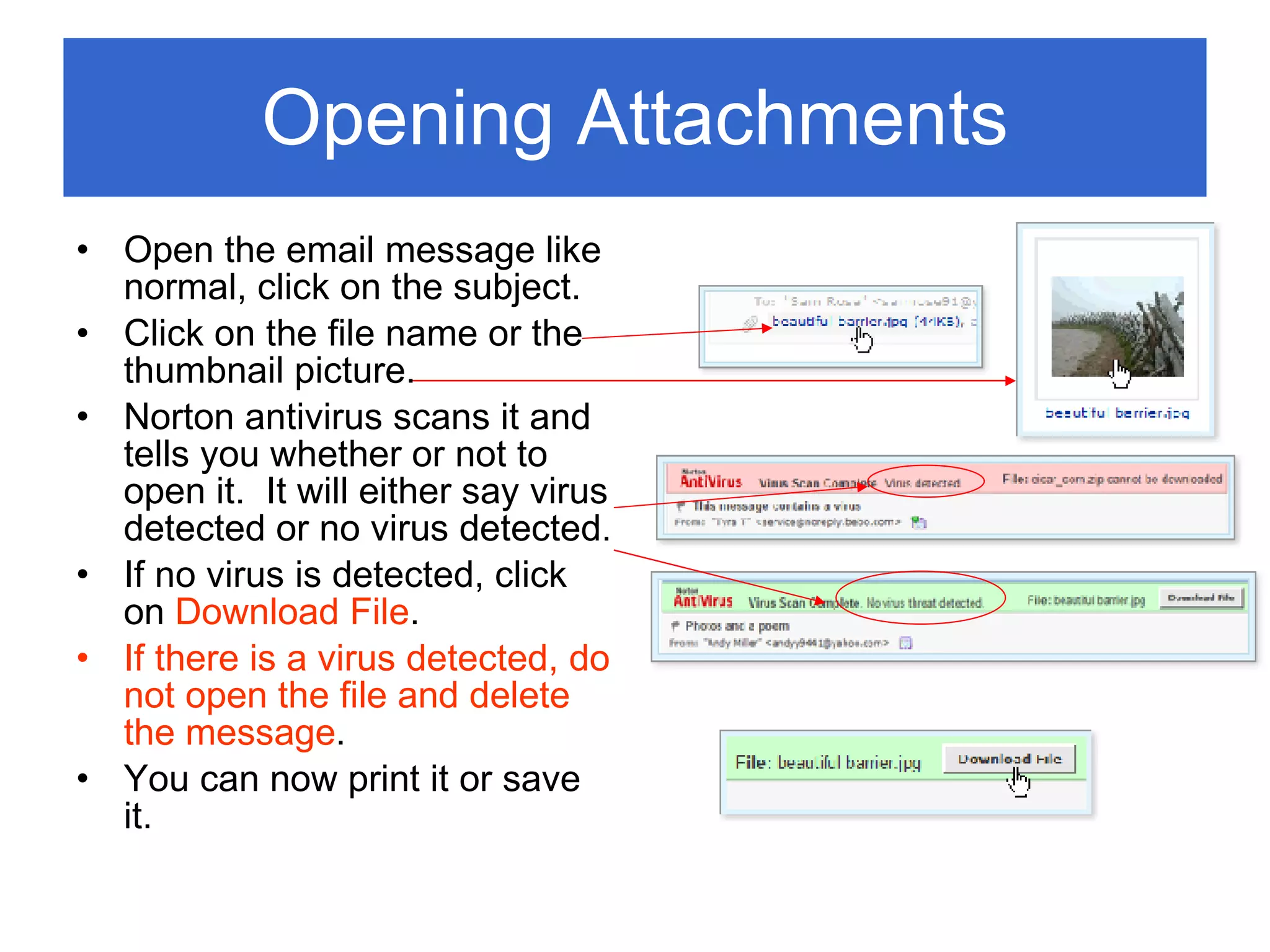 Opening Attachments Open the email message like normal, click on the subject. Click on the file name or the thumbnail picture. Norton antivirus scans it and tells you whether or not to open it.  It will either say virus detected or no virus detected. If no virus is detected, click on  Download File . If there is a virus detected, do not open the file and delete the message . You can now print it or save it. 