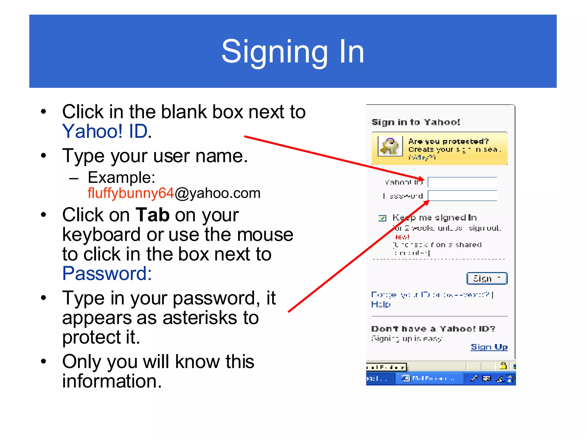 Signing In Click in the blank box next to  Yahoo! ID . Type your user name. Example:  fluffybunny64 @yahoo.com  Click on  Tab  on your keyboard or use the mouse to click in the box next to  Password: Type in your password, it appears as asterisks to protect it. Only you will know this information. 