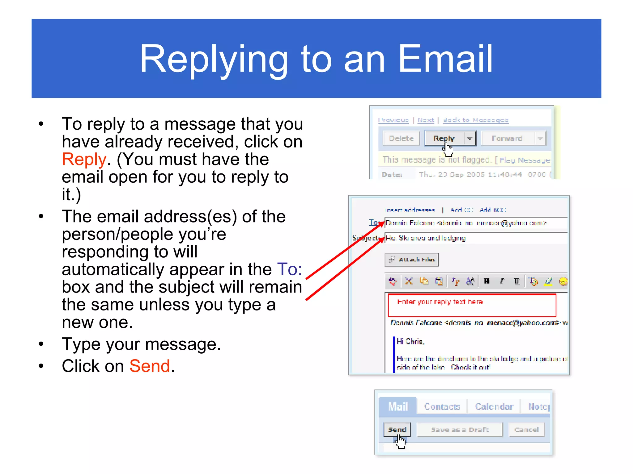 Replying to an Email To reply to a message that you have already received, click on  Reply . (You must have the email open for you to reply to it.)  The email address(es) of the person/people you’re responding to will automatically appear in the  To:  box and the subject will remain the same unless you type a new one. Type your message. Click on  Send . 