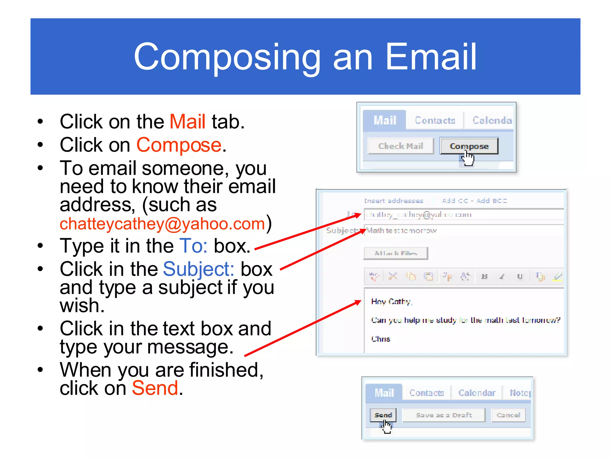Composing an Email Click on the  Mail  tab. Click on  Compose . To email someone, you need to know their email address, (such as  [email_address] ) Type it in the  To:  box. Click in the  Subject:  box and type a subject if you wish. Click in the text box and type your message. When you are finished, click on  Send . 