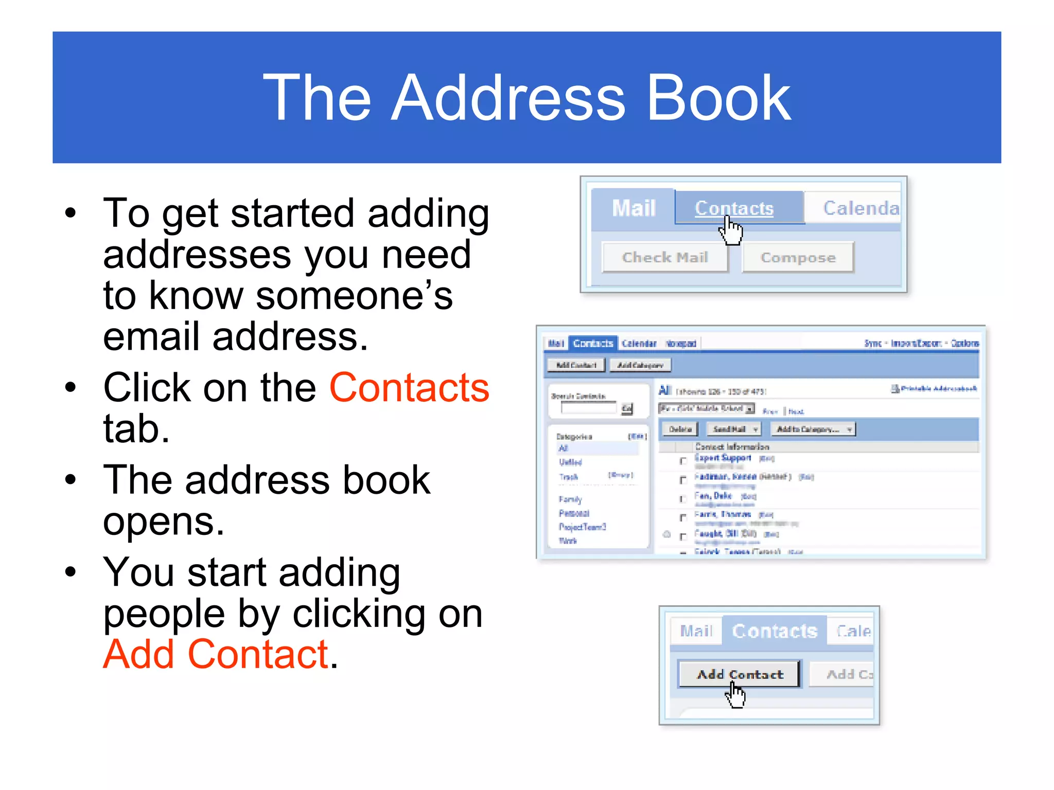 The Address Book To get started adding addresses you need to know someone’s email address. Click on the  Contacts  tab. The address book opens. You start adding people by clicking on  Add Contact . 