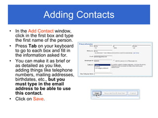 Adding Contacts In the  Add Contact  window, click in the first box and type the first name of the person. Press  Tab  on your keyboard to go to each box and fill in the information asked for. You can make it as brief or as detailed as you like, adding things like telephone numbers, mailing addresses, birthdates, etc.,  but you must type in the email address to be able to use this contact. Click on  Save . 