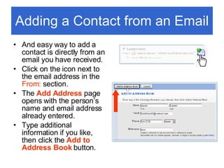 Adding a Contact from an Email And easy way to add a contact is directly from an email you have received. Click on the icon next to the email address in the  From:  section. The  Add Address   page opens with the person’s name and email address already entered.  Type additional information if you like, then click the  Add to Address Book  button. 