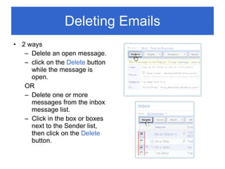 Deleting Emails 2 ways Delete an open message. click on the  Delete  button while the message is open. OR Delete one or more messages from the inbox message list. Click in the box or boxes next to the Sender list, then click on the  Delete  button. 