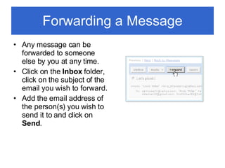 Forwarding a Message Any message can be forwarded to someone else by you at any time. Click on the  Inbox  folder, click on the subject of the email you wish to forward. Add the email address of the person(s) you wish to send it to and click on  Send . 