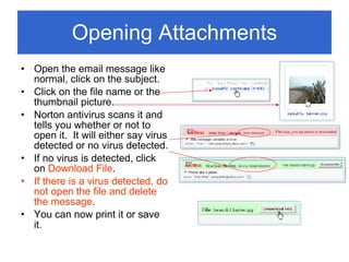 Opening Attachments Open the email message like normal, click on the subject. Click on the file name or the thumbnail picture. Norton antivirus scans it and tells you whether or not to open it.  It will either say virus detected or no virus detected. If no virus is detected, click on  Download File . If there is a virus detected, do not open the file and delete the message . You can now print it or save it. 
