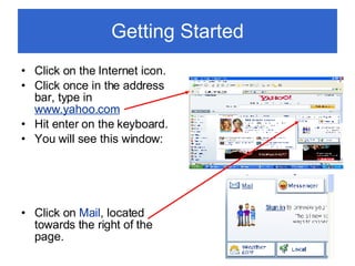 Getting Started Click on the Internet icon. Click once in the address bar, type in  www.yahoo.com Hit enter on the keyboard. You will see this window: Click on  Mail , located towards the right of the page. 