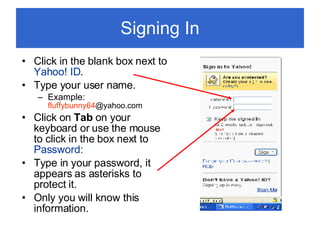 Signing In Click in the blank box next to  Yahoo! ID . Type your user name. Example:  fluffybunny64 @yahoo.com  Click on  Tab  on your keyboard or use the mouse to click in the box next to  Password: Type in your password, it appears as asterisks to protect it. Only you will know this information. 