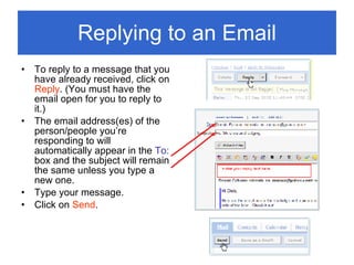 Replying to an Email To reply to a message that you have already received, click on  Reply . (You must have the email open for you to reply to it.)  The email address(es) of the person/people you’re responding to will automatically appear in the  To:  box and the subject will remain the same unless you type a new one. Type your message. Click on  Send . 