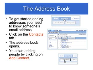 The Address Book To get started adding addresses you need to know someone’s email address. Click on the  Contacts  tab. The address book opens. You start adding people by clicking on  Add Contact . 