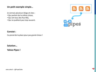 Un petit exemple simple…

  Je connais plusieurs blogs et sites :
  • Qui parlent de la même chose,
  • Qui ont tous des flux RSS,
  • Qui ne publient pas trop souvent.




  Constat :
  Ca prend de la place pour pas grand-chose !




  Solution…
  Yahoo Pipes !




                                                4
www.cellie.fr - @ProjetCellie
 
