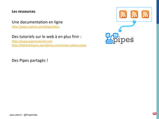 Les ressources

  Une documentation en ligne
  http://pipes.yahoo.com/pipes/docs


  Des tutoriels sur le web à en plus finir :
  http://www.pipestutorial.com
  http://bibliotheques.wordpress.com/tutos-yahoo-pipes



  Des Pipes partagés !




                                                         6
www.cellie.fr - @ProjetCellie
 