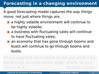 Forecasting in a changing environment
A good forecasting model captures the way things
move, not just where things are.
a highly volatile environment will continue to
be highly volatile;
a business with ﬂuctuating sales will continue
to have ﬂuctuating sales;
an economy that has gone through booms and
busts will continue to go through booms and
busts.
“If we could ﬁrst know where we are and whither we
are tending, we could better judge what to do and
how to do it.” Abraham Lincoln
Exploring the boundaries of predictability Forecasting is difﬁcult 5
 