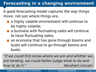 Forecasting in a changing environment
A good forecasting model captures the way things
move, not just where things are.
a highly volatile environment will continue to
be highly volatile;
a business with ﬂuctuating sales will continue
to have ﬂuctuating sales;
an economy that has gone through booms and
busts will continue to go through booms and
busts.
“If we could ﬁrst know where we are and whither we
are tending, we could better judge what to do and
how to do it.” Abraham Lincoln
Exploring the boundaries of predictability Forecasting is difﬁcult 5
 