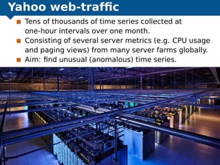 Yahoo web-trafﬁc
Tens of thousands of time series collected at
one-hour intervals over one month.
Consisting of several server metrics (e.g. CPU usage
and paging views) from many server farms globally.
Aim: ﬁnd unusual (anomalous) time series.
Exploring the boundaries of predictability Yahoo web trafﬁc 46
 