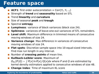 Feature space
ACF1: ﬁrst order autocorrelation = Corr(Yt, Yt−1)
Strength of trend and seasonality based on STL
Trend linearity and curvature
Size of seasonal peak and trough
Spectral entropy
Lumpiness: variance of block variances (block size 24).
Spikiness: variances of leave-one-out variances of STL remainders.
Level shift: Maximum difference in trimmed means of consecutive
moving windows of size 24.
Variance change: Max difference in variances of consecutive
moving windows of size 24.
Flat spots: Discretize sample space into 10 equal-sized intervals.
Find max run length in any interval.
Number of crossing points of mean line.
Kullback-Leibler score: Maximum of
DKL(P Q) = P(x) ln P(x)/Q(x)dx where P and Q are estimated by
kernel density estimators applied to consecutive windows of size 48.
Change index: Time of maximum KL score
Exploring the boundaries of predictability Yahoo web trafﬁc 48
 