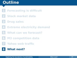 Outline
1 Forecasting is difﬁcult
2 Stock market data
3 Drug sales
4 Extreme electricity demand
5 What can we forecast?
6 M3 competition data
7 Yahoo web trafﬁc
8 What next?
Exploring the boundaries of predictability What next? 57
 