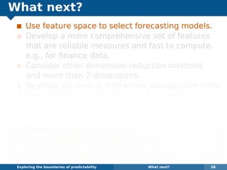 What next?
Use feature space to select forecasting models.
Develop a more comprehensive set of features
that are reliable measures and fast to compute.
e.g., for ﬁnance data.
Consider other dimension reduction methods
and more than 2 dimensions.
Develop dynamic & interactive visualization tools.
Make methods available in an R package.
Some of the methods are already available in the
anomalous package for R on github.
¯ Papers: robjhyndman.com
¯ Code: github.com/robjhyndman
¯ Email: Rob.Hyndman@monash.edu
Exploring the boundaries of predictability What next? 58
 