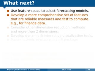 What next?
Use feature space to select forecasting models.
Develop a more comprehensive set of features
that are reliable measures and fast to compute.
e.g., for ﬁnance data.
Consider other dimension reduction methods
and more than 2 dimensions.
Develop dynamic & interactive visualization tools.
Make methods available in an R package.
Some of the methods are already available in the
anomalous package for R on github.
¯ Papers: robjhyndman.com
¯ Code: github.com/robjhyndman
¯ Email: Rob.Hyndman@monash.edu
Exploring the boundaries of predictability What next? 58
 