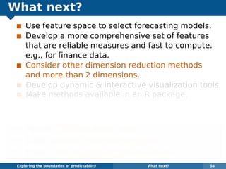 What next?
Use feature space to select forecasting models.
Develop a more comprehensive set of features
that are reliable measures and fast to compute.
e.g., for ﬁnance data.
Consider other dimension reduction methods
and more than 2 dimensions.
Develop dynamic & interactive visualization tools.
Make methods available in an R package.
Some of the methods are already available in the
anomalous package for R on github.
¯ Papers: robjhyndman.com
¯ Code: github.com/robjhyndman
¯ Email: Rob.Hyndman@monash.edu
Exploring the boundaries of predictability What next? 58
 
