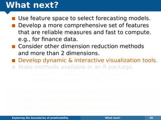 What next?
Use feature space to select forecasting models.
Develop a more comprehensive set of features
that are reliable measures and fast to compute.
e.g., for ﬁnance data.
Consider other dimension reduction methods
and more than 2 dimensions.
Develop dynamic & interactive visualization tools.
Make methods available in an R package.
Some of the methods are already available in the
anomalous package for R on github.
¯ Papers: robjhyndman.com
¯ Code: github.com/robjhyndman
¯ Email: Rob.Hyndman@monash.edu
Exploring the boundaries of predictability What next? 58
 