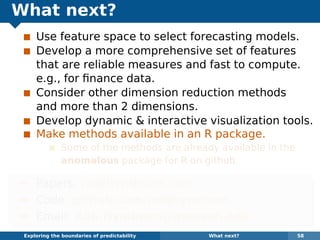 What next?
Use feature space to select forecasting models.
Develop a more comprehensive set of features
that are reliable measures and fast to compute.
e.g., for ﬁnance data.
Consider other dimension reduction methods
and more than 2 dimensions.
Develop dynamic & interactive visualization tools.
Make methods available in an R package.
Some of the methods are already available in the
anomalous package for R on github.
¯ Papers: robjhyndman.com
¯ Code: github.com/robjhyndman
¯ Email: Rob.Hyndman@monash.edu
Exploring the boundaries of predictability What next? 58
 