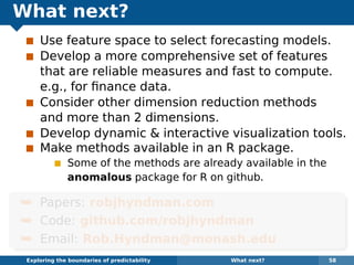 What next?
Use feature space to select forecasting models.
Develop a more comprehensive set of features
that are reliable measures and fast to compute.
e.g., for ﬁnance data.
Consider other dimension reduction methods
and more than 2 dimensions.
Develop dynamic & interactive visualization tools.
Make methods available in an R package.
Some of the methods are already available in the
anomalous package for R on github.
¯ Papers: robjhyndman.com
¯ Code: github.com/robjhyndman
¯ Email: Rob.Hyndman@monash.edu
Exploring the boundaries of predictability What next? 58
 
