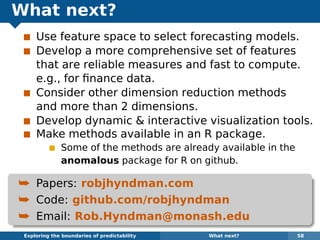 What next?
Use feature space to select forecasting models.
Develop a more comprehensive set of features
that are reliable measures and fast to compute.
e.g., for ﬁnance data.
Consider other dimension reduction methods
and more than 2 dimensions.
Develop dynamic & interactive visualization tools.
Make methods available in an R package.
Some of the methods are already available in the
anomalous package for R on github.
¯ Papers: robjhyndman.com
¯ Code: github.com/robjhyndman
¯ Email: Rob.Hyndman@monash.edu
Exploring the boundaries of predictability What next? 58
 