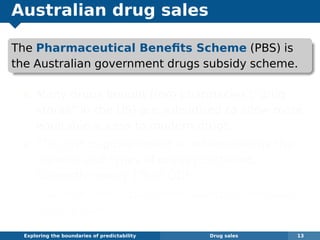 Australian drug sales
The Pharmaceutical Beneﬁts Scheme (PBS) is
the Australian government drugs subsidy scheme.
Many drugs bought from pharmacies (“drug
stores” in the US) are subsidised to allow more
equitable access to modern drugs.
The cost to government is determined by the
number and types of drugs purchased.
Currently nearly 1% of GDP.
The total cost is budgeted based on forecasts
of drug usage.
Exploring the boundaries of predictability Drug sales 13
 
