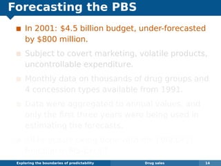 Forecasting the PBS
In 2001: $4.5 billion budget, under-forecasted
by $800 million.
Subject to covert marketing, volatile products,
uncontrollable expenditure.
Monthly data on thousands of drug groups and
4 concession types available from 1991.
Data were aggregated to annual values, and
only the ﬁrst three years were being used in
estimating the forecasts.
All forecasts being done with the FORECAST
function in MS-Excel!
Exploring the boundaries of predictability Drug sales 14
 