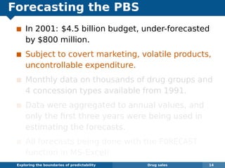 Forecasting the PBS
In 2001: $4.5 billion budget, under-forecasted
by $800 million.
Subject to covert marketing, volatile products,
uncontrollable expenditure.
Monthly data on thousands of drug groups and
4 concession types available from 1991.
Data were aggregated to annual values, and
only the ﬁrst three years were being used in
estimating the forecasts.
All forecasts being done with the FORECAST
function in MS-Excel!
Exploring the boundaries of predictability Drug sales 14
 