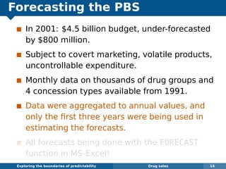Forecasting the PBS
In 2001: $4.5 billion budget, under-forecasted
by $800 million.
Subject to covert marketing, volatile products,
uncontrollable expenditure.
Monthly data on thousands of drug groups and
4 concession types available from 1991.
Data were aggregated to annual values, and
only the ﬁrst three years were being used in
estimating the forecasts.
All forecasts being done with the FORECAST
function in MS-Excel!
Exploring the boundaries of predictability Drug sales 14
 