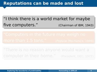 Reputations can be made and lost
“I think there is a world market for maybe
ﬁve computers.” (Chairman of IBM, 1943)
“Computers in the future may weigh no
more than 1.5 tons.” (Popular Mechanics, 1949)
“There is no reason anyone would want a
computer in their home.” (President, DEC, 1977)
Exploring the boundaries of predictability Forecasting is difﬁcult 4
 