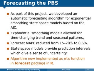 Forecasting the PBS
As part of this project, we developed an
automatic forecasting algorithm for exponential
smoothing state space models based on the
AIC.
Exponential smoothing models allowed for
time-changing trend and seasonal patterns.
Forecast MAPE reduced from 15–20% to 0.6%.
State space models provide prediction intervals
which give a sense of uncertainty.
Algorithm now implemented as ets function
in forecast package in R.
Exploring the boundaries of predictability Drug sales 17
 