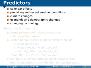 Predictors
calendar effects
prevailing and recent weather conditions
climate changes
economic and demographic changes
changing technology
Modelling framework
Semi-parametric additive models
with correlated errors.
Each half-hour period modelled separately for:
each season (x2)
work-days/non-work-days (x2)
morning/afternoon/evening (x3)
Total: 48 × 2 × 2 × 3 = 576 models.
Variables selected to provide best out-of-sample
predictions using cross-validation on last two years.
Exploring the boundaries of predictability Extreme electricity demand 25
 