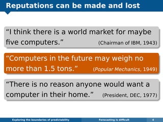 Reputations can be made and lost
“I think there is a world market for maybe
ﬁve computers.” (Chairman of IBM, 1943)
“Computers in the future may weigh no
more than 1.5 tons.” (Popular Mechanics, 1949)
“There is no reason anyone would want a
computer in their home.” (President, DEC, 1977)
Exploring the boundaries of predictability Forecasting is difﬁcult 4
 
