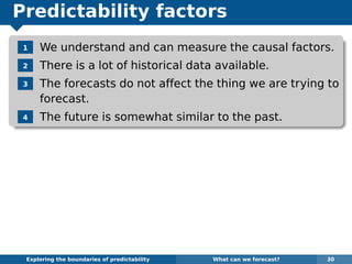 Predictability factors
1 We understand and can measure the causal factors.
2 There is a lot of historical data available.
3 The forecasts do not affect the thing we are trying to
forecast.
4 The future is somewhat similar to the past.
Exploring the boundaries of predictability What can we forecast? 30
 